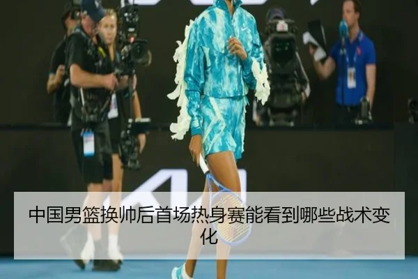 中国男篮换帅后首场热身赛能看到哪些战术变化